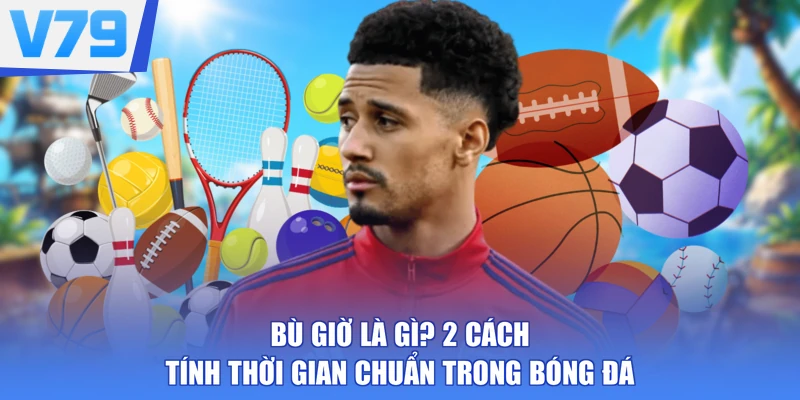 Bù Giờ Là Gì? 2 Cách Tính Thời Gian Chuẩn Trong Bóng Đá
